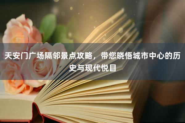 天安门广场隔邻景点攻略，带您晓悟城市中心的历史与现代悦目