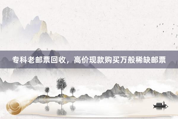 专科老邮票回收，高价现款购买万般稀缺邮票