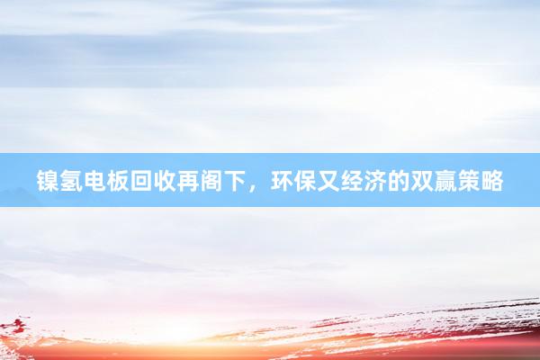 镍氢电板回收再阁下，环保又经济的双赢策略