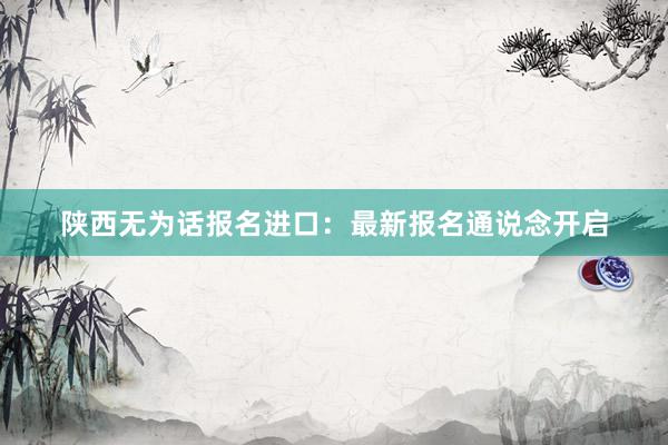 陕西无为话报名进口：最新报名通说念开启